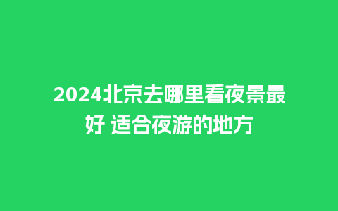 2024北京去哪里看夜景最好 适合夜游的地方