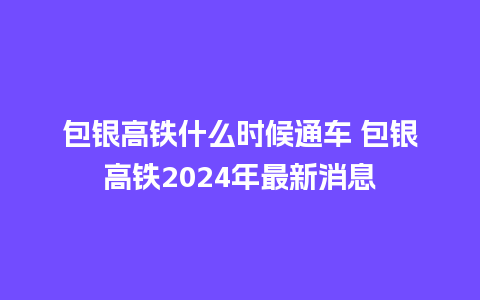 包银高铁什么时候通车 包银高铁2024年最新消息