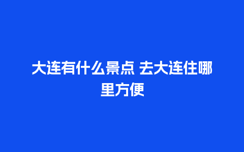 大连有什么景点 去大连住哪里方便