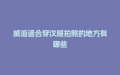 威海适合穿汉服拍照的地方有哪些