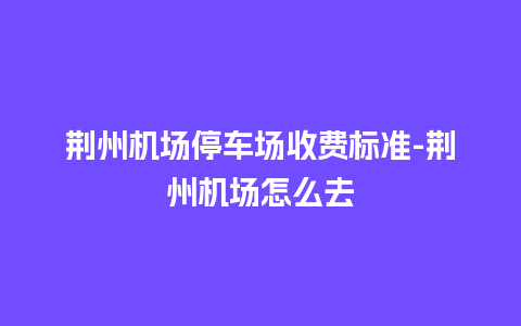 荆州机场停车场收费标准-荆州机场怎么去