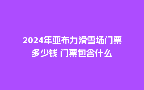 2024年亚布力滑雪场门票多少钱 门票包含什么