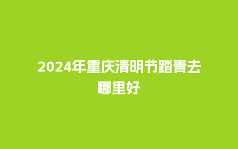 2024年重庆清明节踏青去哪里好