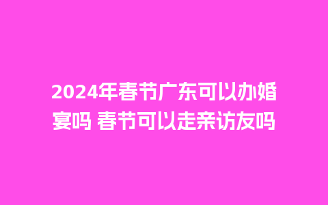 2024年春节广东可以办婚宴吗 春节可以走亲访友吗