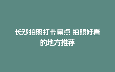 长沙拍照打卡景点 拍照好看的地方推荐