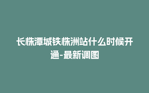 长株潭城铁株洲站什么时候开通-最新调图