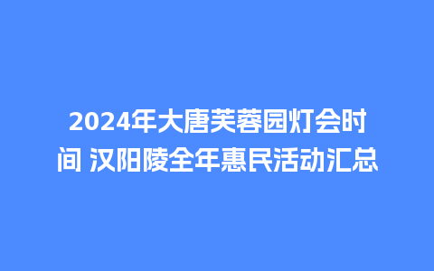 2024年大唐芙蓉园灯会时间 汉阳陵全年惠民活动汇总