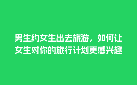 男生约女生出去旅游，如何让女生对你的旅行计划更感兴趣