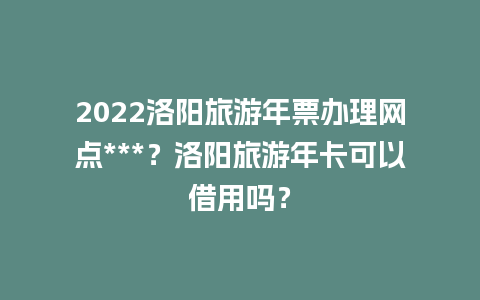 2024洛阳旅游年票办理网点***？洛阳旅游年卡可以借用吗？