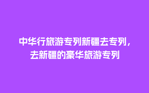 中华行旅游专列新疆去专列，去新疆的豪华旅游专列