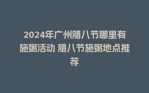 2024年广州腊八节哪里有施粥活动 腊八节施粥地点推荐