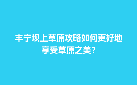 丰宁坝上草原攻略如何更好地享受草原之美？