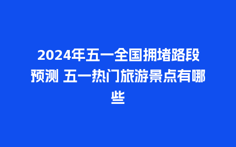 2024年五一全国拥堵路段预测 五一热门旅游景点有哪些