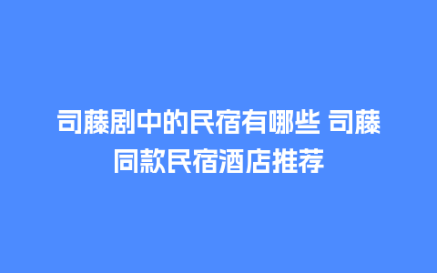 司藤剧中的民宿有哪些 司藤同款民宿酒店推荐