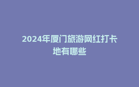 2024年厦门旅游网红打卡地有哪些