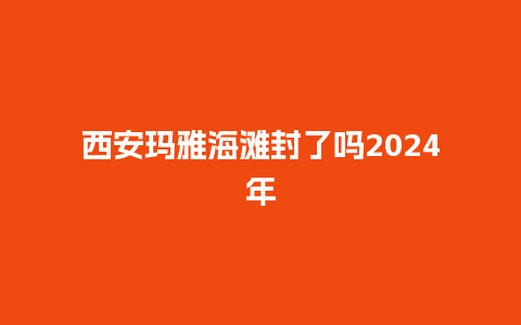 西安玛雅海滩封了吗2024年