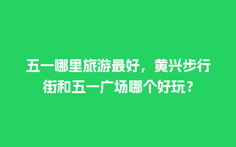 五一哪里旅游最好，黄兴步行街和五一广场哪个好玩？