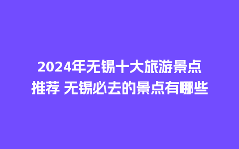 2024年无锡十大旅游景点推荐 无锡必去的景点有哪些