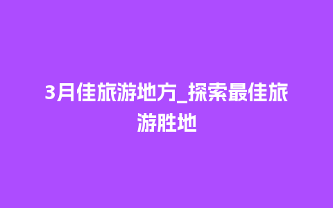 3月佳旅游地方_探索最佳旅游胜地