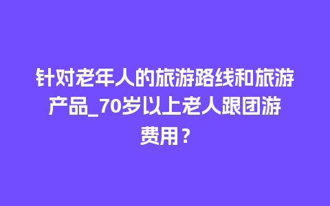 针对老年人的旅游路线和旅游产品_70岁以上老人跟团游费用？