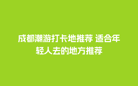 成都潮游打卡地推荐 适合年轻人去的地方推荐