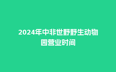 2024年中非世野野生动物园营业时间