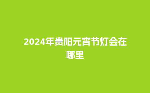 2024年贵阳元宵节灯会在哪里