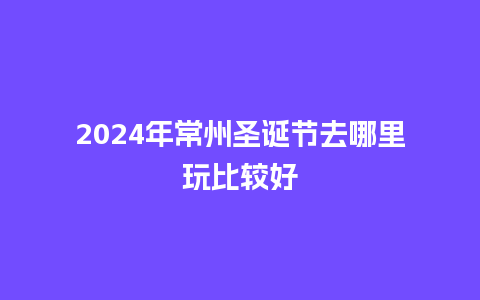 2024年常州圣诞节去哪里玩比较好