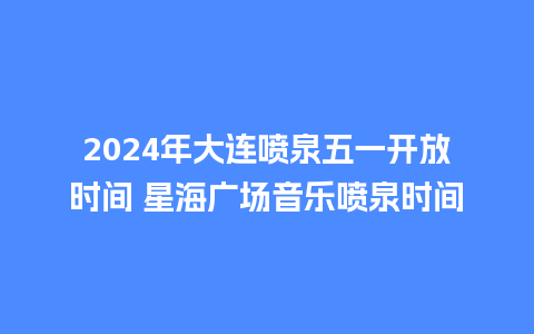 2024年大连喷泉五一开放时间 星海广场音乐喷泉时间