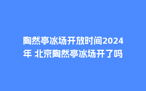 陶然亭冰场开放时间2024年 北京陶然亭冰场开了吗