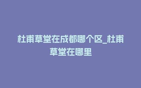 杜甫草堂在成都哪个区_杜甫草堂在哪里