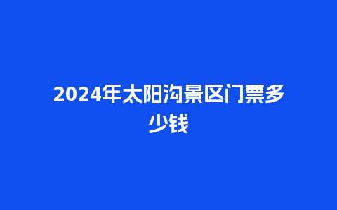 2024年太阳沟景区门票多少钱