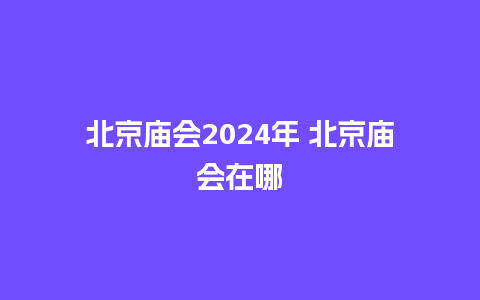 北京庙会2024年 北京庙会在哪