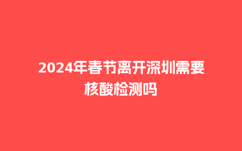 2024年春节离开深圳需要核酸检测吗