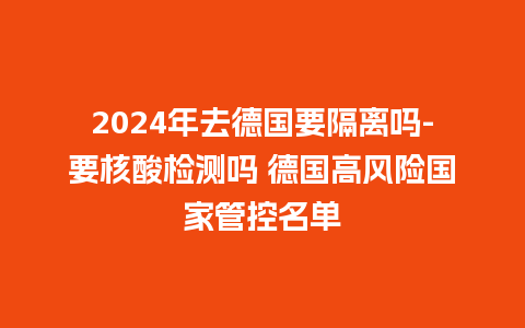 2024年去德国要隔离吗-要核酸检测吗 德国高风险国家管控名单