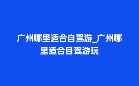 广州哪里适合自驾游_广州哪里适合自驾游玩