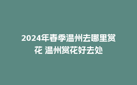 2024年春季温州去哪里赏花 温州赏花好去处