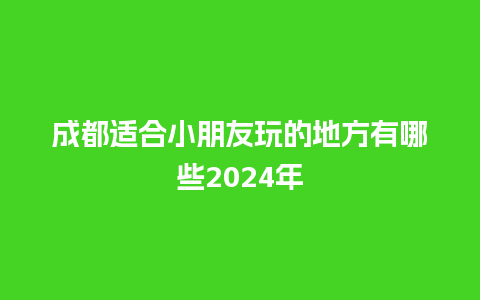 成都适合小朋友玩的地方有哪些2024年