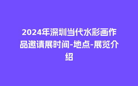 2024年深圳当代水彩画作品邀请展时间-地点-展览介绍