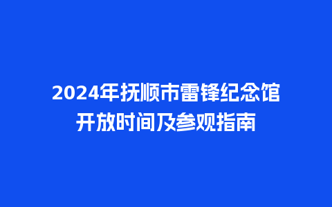 2024年抚顺市雷锋纪念馆开放时间及参观指南