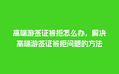 高端游签证被拒怎么办，解决高端游签证被拒问题的方法