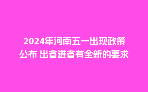 2024年河南五一出现政策公布 出省进省有全新的要求