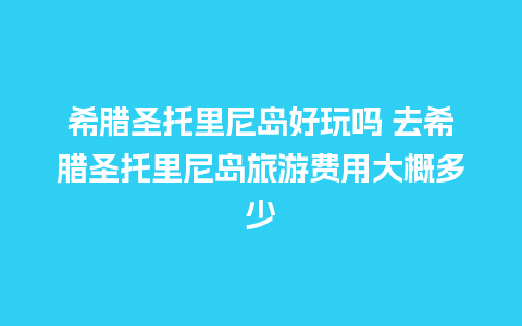 希腊圣托里尼岛好玩吗 去希腊圣托里尼岛旅游费用大概多少