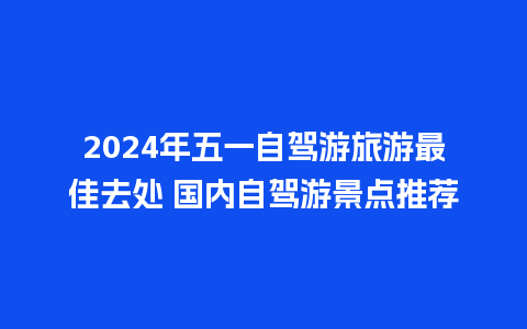 2024年五一自驾游旅游最佳去处 国内自驾游景点推荐