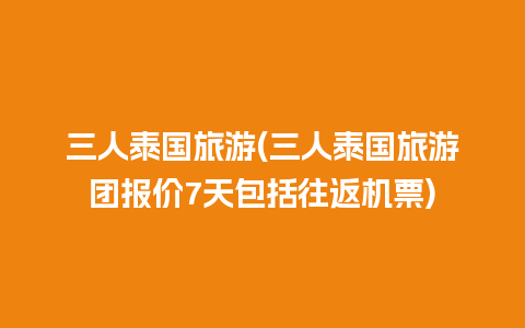 三人泰国旅游(三人泰国旅游团报价7天包括往返机票)