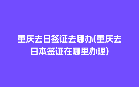 重庆去日签证去哪办(重庆去日本签证在哪里办理)