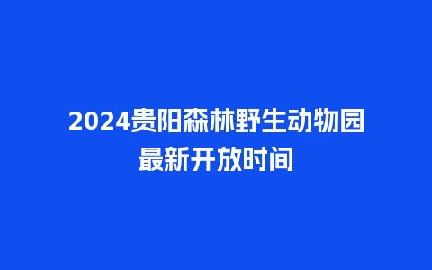 2024贵阳森林野生动物园最新开放时间