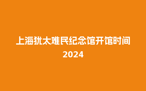 上海犹太难民纪念馆开馆时间2024