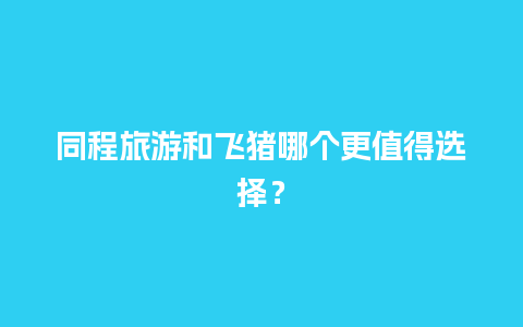 同程旅游和飞猪哪个更值得选择？