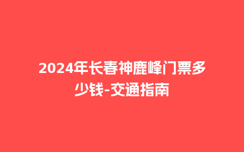 2024年长春神鹿峰门票多少钱-交通指南